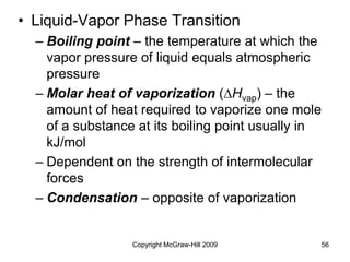 Copyright McGraw-Hill 2009 56
• Liquid-Vapor Phase Transition
– Boiling point – the temperature at which the
vapor pressure of liquid equals atmospheric
pressure
– Molar heat of vaporization (DHvap) – the
amount of heat required to vaporize one mole
of a substance at its boiling point usually in
kJ/mol
– Dependent on the strength of intermolecular
forces
– Condensation – opposite of vaporization
 
