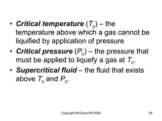 Copyright McGraw-Hill 2009 58
• Critical temperature (Tc) – the
temperature above which a gas cannot be
liquified by application of pressure
• Critical pressure (Pc) – the pressure that
must be applied to liquefy a gas at Tc.
• Supercritical fluid – the fluid that exists
above Tc and Pc.
 