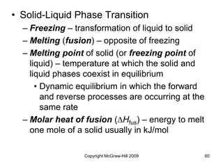 Copyright McGraw-Hill 2009 60
• Solid-Liquid Phase Transition
– Freezing – transformation of liquid to solid
– Melting (fusion) – opposite of freezing
– Melting point of solid (or freezing point of
liquid) – temperature at which the solid and
liquid phases coexist in equilibrium
• Dynamic equilibrium in which the forward
and reverse processes are occurring at the
same rate
– Molar heat of fusion (DHfus) – energy to melt
one mole of a solid usually in kJ/mol
 