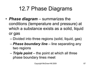 Copyright McGraw-Hill 2009 67
12.7 Phase Diagrams
• Phase diagram – summarizes the
conditions (temperature and pressure) at
which a substance exists as a solid, liquid
or gas
– Divided into three regions (solid, liquid, gas)
– Phase boundary line – line separating any
two regions
– Triple point – the point at which all three
phase boundary lines meet
 