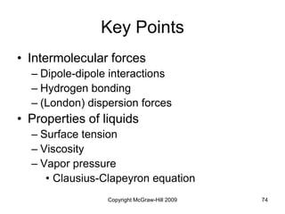 Copyright McGraw-Hill 2009 74
Key Points
• Intermolecular forces
– Dipole-dipole interactions
– Hydrogen bonding
– (London) dispersion forces
• Properties of liquids
– Surface tension
– Viscosity
– Vapor pressure
• Clausius-Clapeyron equation
 