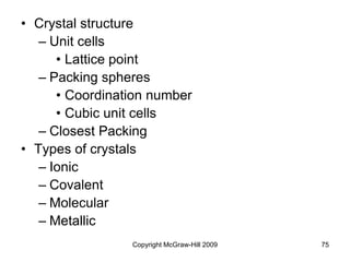 Copyright McGraw-Hill 2009 75
• Crystal structure
– Unit cells
• Lattice point
– Packing spheres
• Coordination number
• Cubic unit cells
– Closest Packing
• Types of crystals
– Ionic
– Covalent
– Molecular
– Metallic
 
