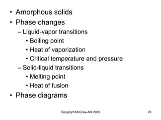 Copyright McGraw-Hill 2009 76
• Amorphous solids
• Phase changes
– Liquid-vapor transitions
• Boiling point
• Heat of vaporization
• Critical temperature and pressure
– Solid-liquid transitions
• Melting point
• Heat of fusion
• Phase diagrams
 