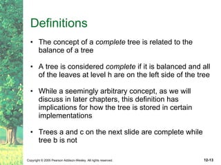 Definitions The concept of a  complete  tree is related to the balance of a tree A tree is considered  complete  if it is balanced and all of the leaves at level h are on the left side of the tree While a seemingly arbitrary concept, as we will discuss in later chapters, this definition has implications for how the tree is stored in certain implementations Trees a and c on the next slide are complete while tree b is not 