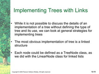 Implementing Trees with Links While it is not possible to discuss the details of an implementation of a tree without defining the type of tree and its use, we can look at general strategies for implementing trees The most obvious implementation of tree is a linked structure Each node could be defined as a TreeNode class, as we did with the LinearNode class for linked lists 