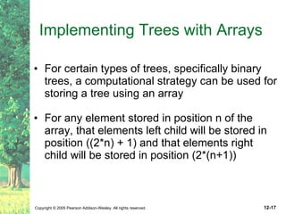 Implementing Trees with Arrays For certain types of trees, specifically binary trees, a computational strategy can be used for storing a tree using an array  For any element stored in position n of the array, that elements left child will be stored in position ((2*n) + 1) and that elements right child will be stored in position (2*(n+1)) 
