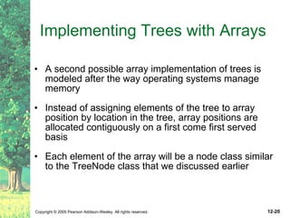 Implementing Trees with Arrays A second possible array implementation of trees is modeled after the way operating systems manage memory  Instead of assigning elements of the tree to array position by location in the tree, array positions are allocated contiguously on a first come first served basis Each element of the array will be a node class similar to the TreeNode class that we discussed earlier 