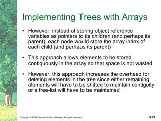 Implementing Trees with Arrays However, instead of storing object reference variables as pointers to its children (and perhaps its parent), each node would store the array index of each child (and perhaps its parent) This approach allows elements to be stored contiguously in the array so that space is not wasted  However, this approach increases the overhead for deleting elements in the tree since either remaining elements will have to be shifted to maintain contiguity or a free-list will have to be maintained 