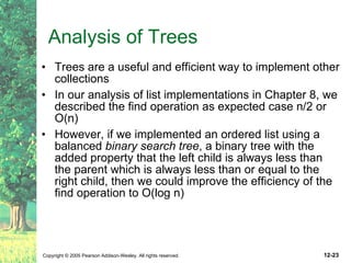 Analysis of Trees Trees are a useful and efficient way to implement other collections In our analysis of list implementations in Chapter 8, we described the find operation as expected case n/2 or O(n) However, if we implemented an ordered list using a balanced  binary search tree , a binary tree with the added property that the left child is always less than the parent which is always less than or equal to the right child, then we could improve the efficiency of the find operation to O(log n) 