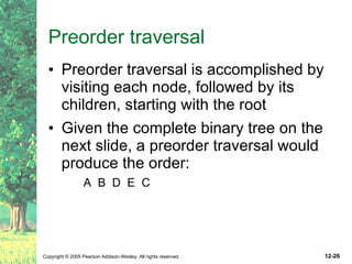 Preorder traversal Preorder traversal is accomplished by visiting each node, followed by its children, starting with the root Given the complete binary tree on the next slide, a preorder traversal would produce the order: A  B  D  E  C 