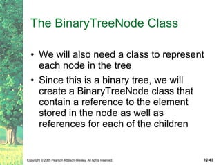 The BinaryTreeNode Class We will also need a class to represent each node in the tree Since this is a binary tree, we will create a BinaryTreeNode class that contain a reference to the element stored in the node as well as references for each of the children 