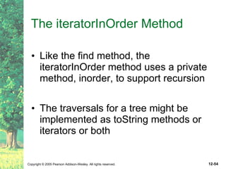 The iteratorInOrder Method Like the find method, the iteratorInOrder method uses a private method, inorder, to support recursion The traversals for a tree might be implemented as toString methods or iterators or both 