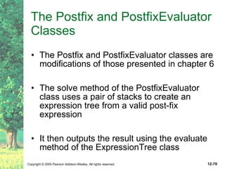 The Postfix and PostfixEvaluator Classes The Postfix and PostfixEvaluator classes are modifications of those presented in chapter 6 The solve method of the PostfixEvaluator class uses a pair of stacks to create an expression tree from a valid post-fix expression It then outputs the result using the evaluate method of the ExpressionTree class 