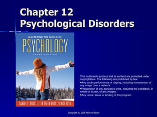 Chapter 12
Psychological Disorders




                    This multimedia product and its content are protected under
                    copyright law. The following are prohibited by law:
                    Any public performance or display, including transmission of
                    any image over a network.
                    Preparation of any derivative work, including the extraction, in
                    whole or in part, of any images.
                    Any rental, lease or lending of the program.




         Copyright © 2008 Allyn & Bacon
 