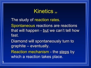 1
Kinetics pp
The study ofThe study of reaction ratesreaction rates..
SpontaneousSpontaneous reactions are reactionsreactions are reactions
that will happen -that will happen - butbut we can’t tell howwe can’t tell how
fast.fast.
Diamond will spontaneously turn toDiamond will spontaneously turn to
graphite – eventually.graphite – eventually.
Reaction mechanismReaction mechanism - the- the stepssteps byby
which a reaction takes place.
 