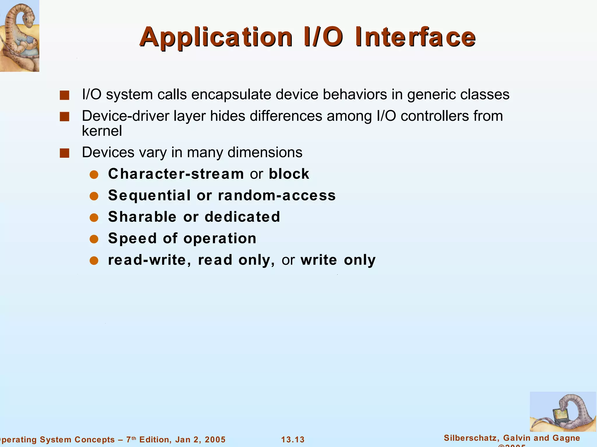 Application I/O Interface I/O system calls encapsulate device behaviors in generic classes Device-driver layer hides differences among I/O controllers from kernel Devices vary in many dimensions Character-stream  or  block Sequential or random-access Sharable or dedicated Speed of operation read-write, read only,  or  write only 
