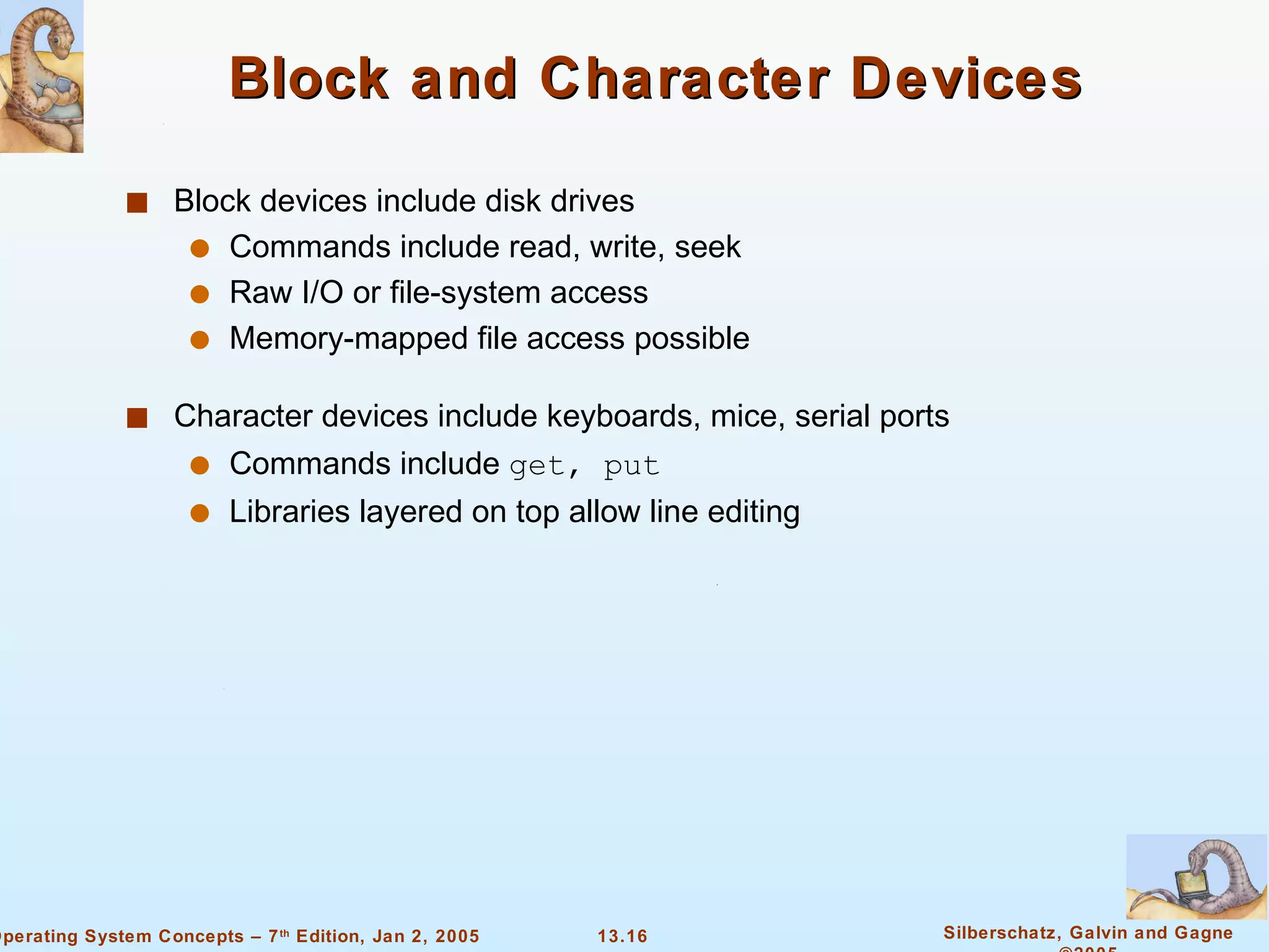 Block and Character Devices Block devices include disk drives Commands include read, write, seek  Raw I/O or file-system access Memory-mapped file access possible Character devices include keyboards, mice, serial ports Commands include  get, put Libraries layered on top allow line editing 