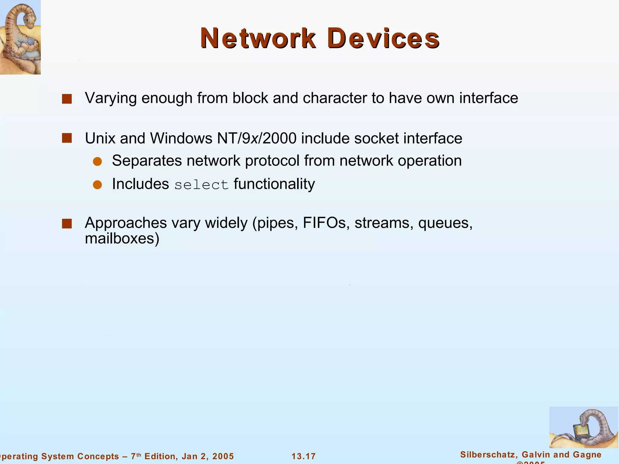 Network Devices Varying enough from block and character to have own interface Unix and Windows NT/9 x /2000 include socket interface Separates network protocol from network operation Includes  select  functionality Approaches vary widely (pipes, FIFOs, streams, queues, mailboxes) 