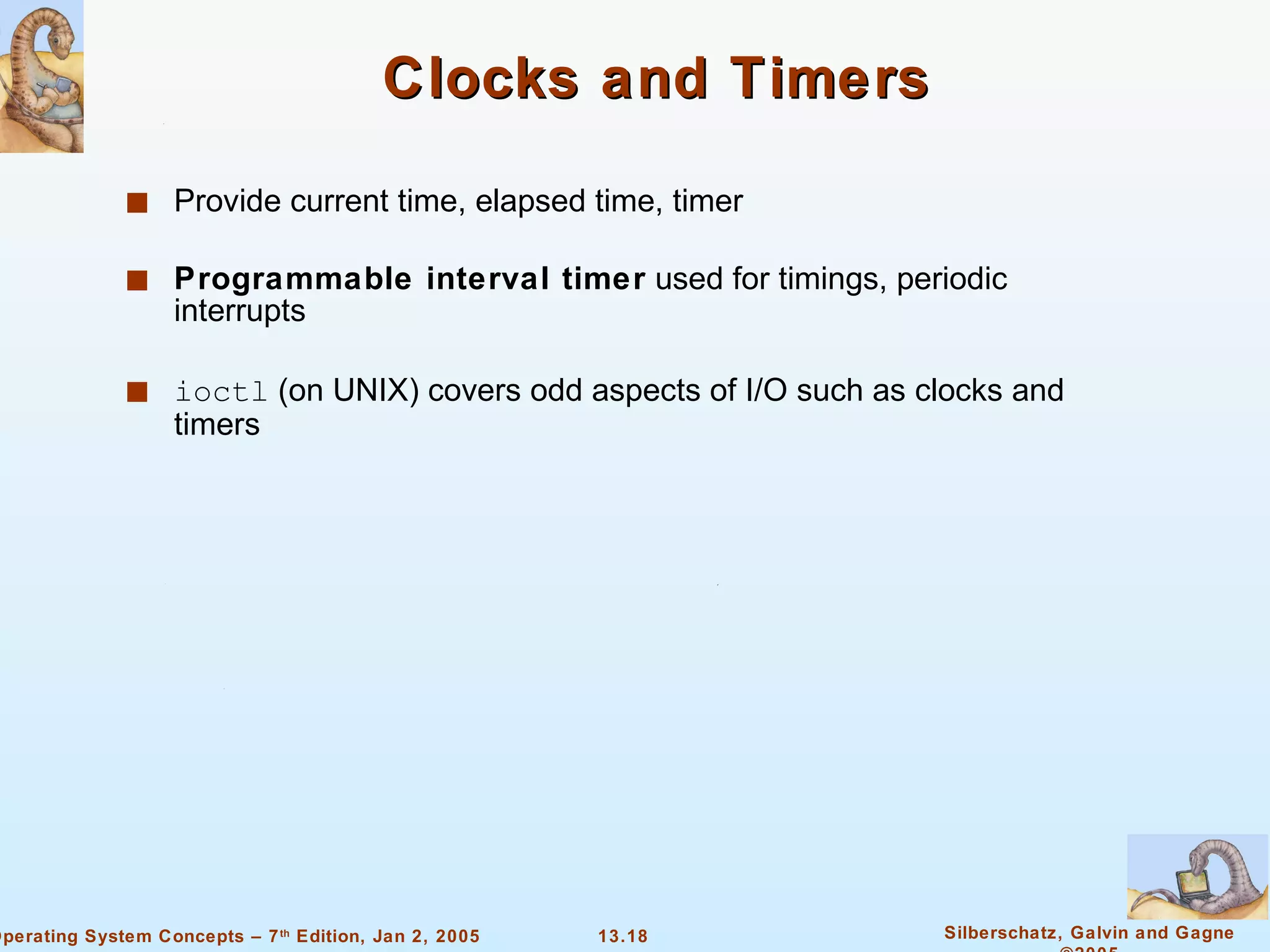 Clocks and Timers Provide current time, elapsed time, timer Programmable interval timer  used for timings, periodic interrupts ioctl  (on UNIX) covers odd aspects of I/O such as clocks and timers 