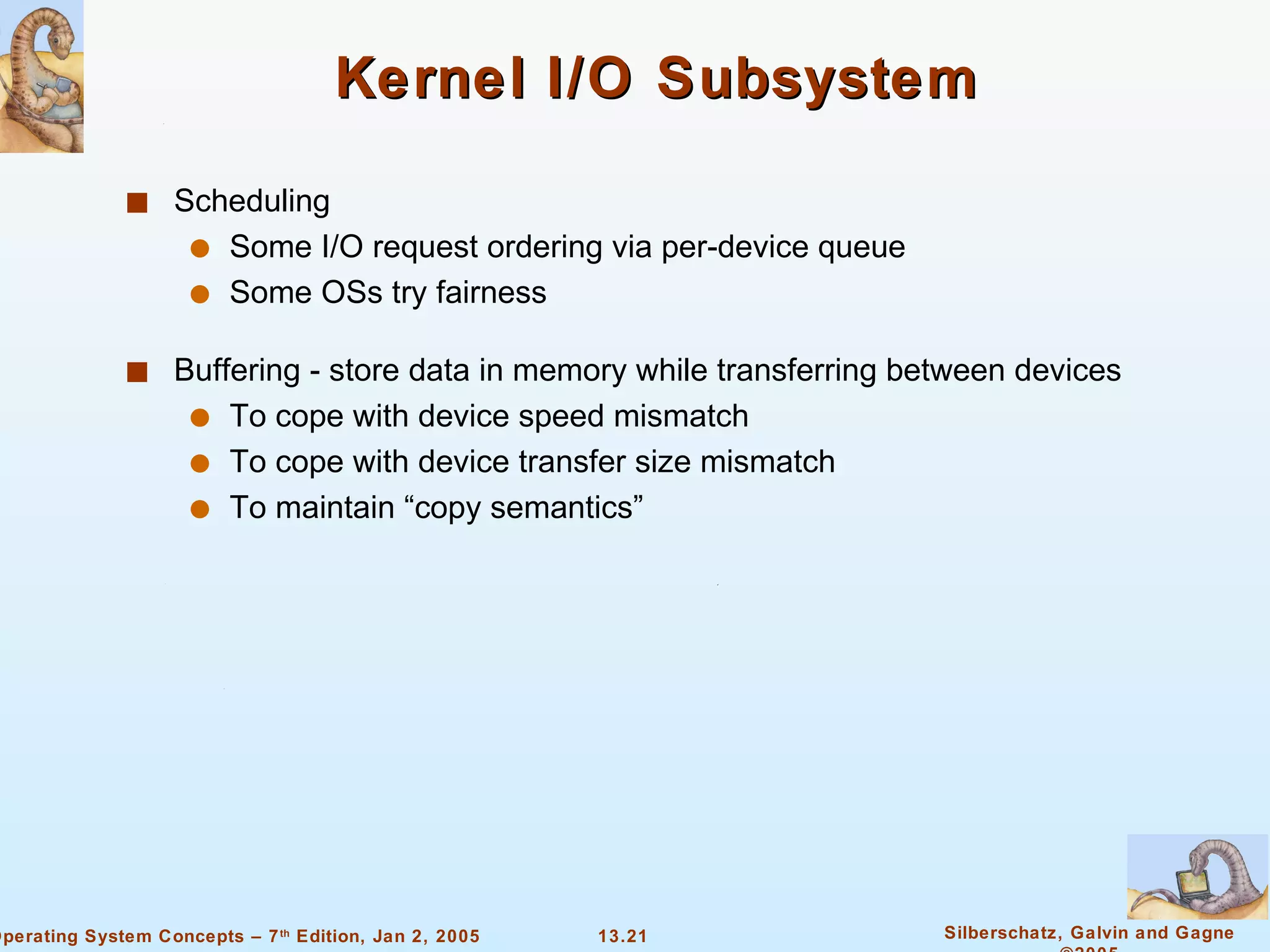 Kernel I/O Subsystem Scheduling Some I/O request ordering via per-device queue Some OSs try fairness Buffering - store data in memory while transferring between devices To cope with device speed mismatch To cope with device transfer size mismatch To maintain “copy semantics” 