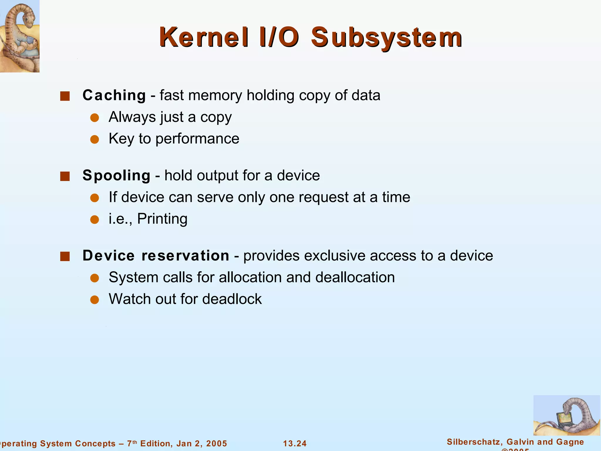 Kernel I/O Subsystem Caching  - fast memory holding copy of data Always just a copy Key to performance Spooling  - hold output for a device If device can serve only one request at a time  i.e., Printing Device reservation  - provides exclusive access to a device System calls for allocation and deallocation Watch out for deadlock 