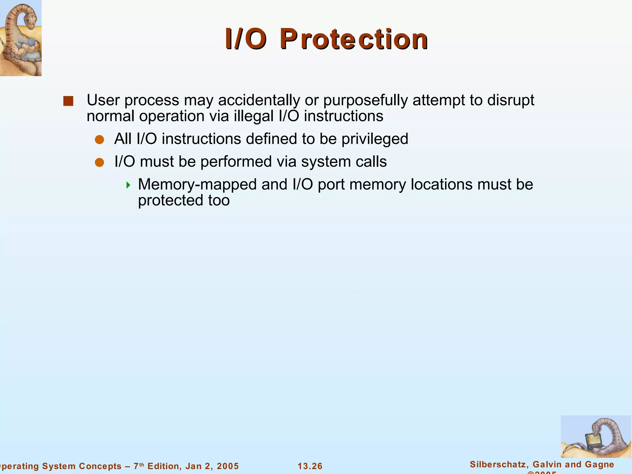 I/O Protection User process may accidentally or purposefully attempt to disrupt normal operation via illegal I/O instructions All I/O instructions defined to be privileged I/O must be performed via system calls Memory-mapped and I/O port memory locations must be protected too 