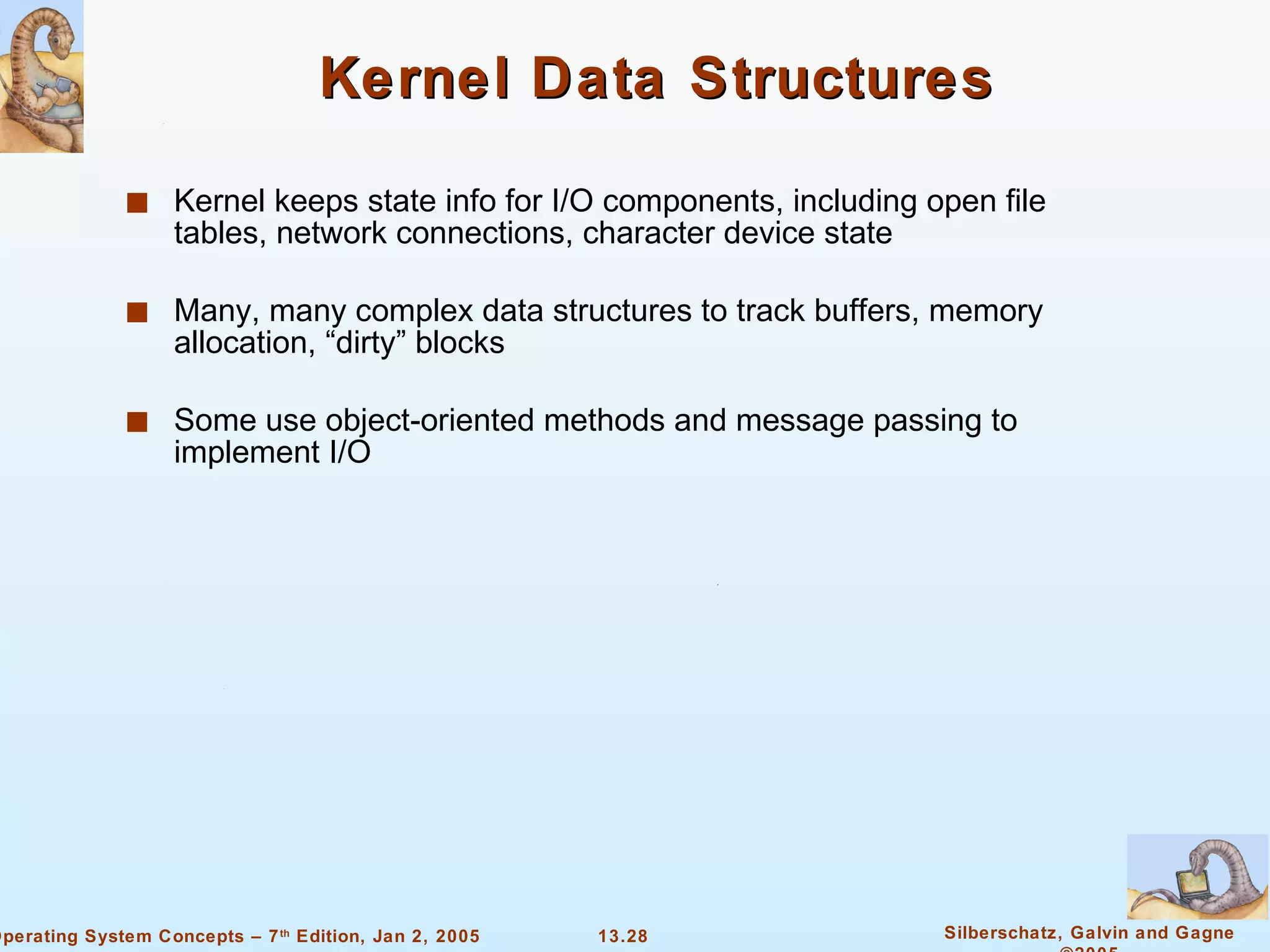 Kernel Data Structures Kernel keeps state info for I/O components, including open file tables, network connections, character device state Many, many complex data structures to track buffers, memory allocation, “dirty” blocks Some use object-oriented methods and message passing to implement I/O 