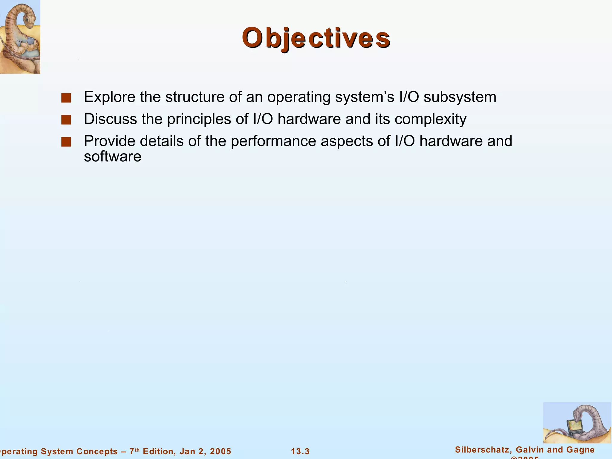 Objectives Explore the structure of an operating system’s I/O subsystem Discuss the principles of I/O hardware and its complexity Provide details of the performance aspects of I/O hardware and software 
