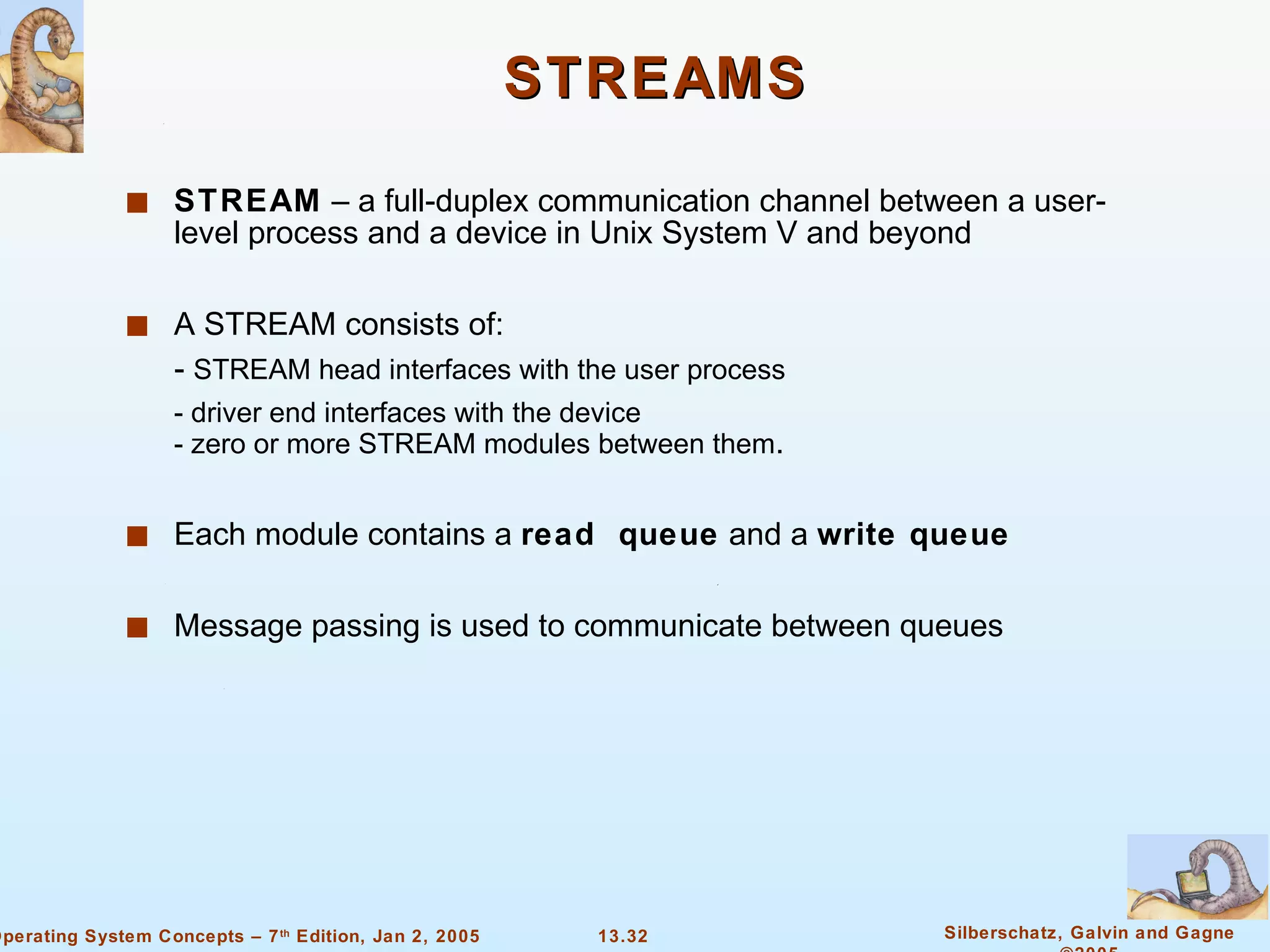 STREAMS STREAM  – a full-duplex communication channel between a user-level process and a device in Unix System V and beyond A STREAM consists of: -  STREAM head interfaces with the user process - driver end interfaces with the device - zero or more STREAM modules between them . Each module contains a  read  queue  and a  write queue Message passing is used to communicate between queues 