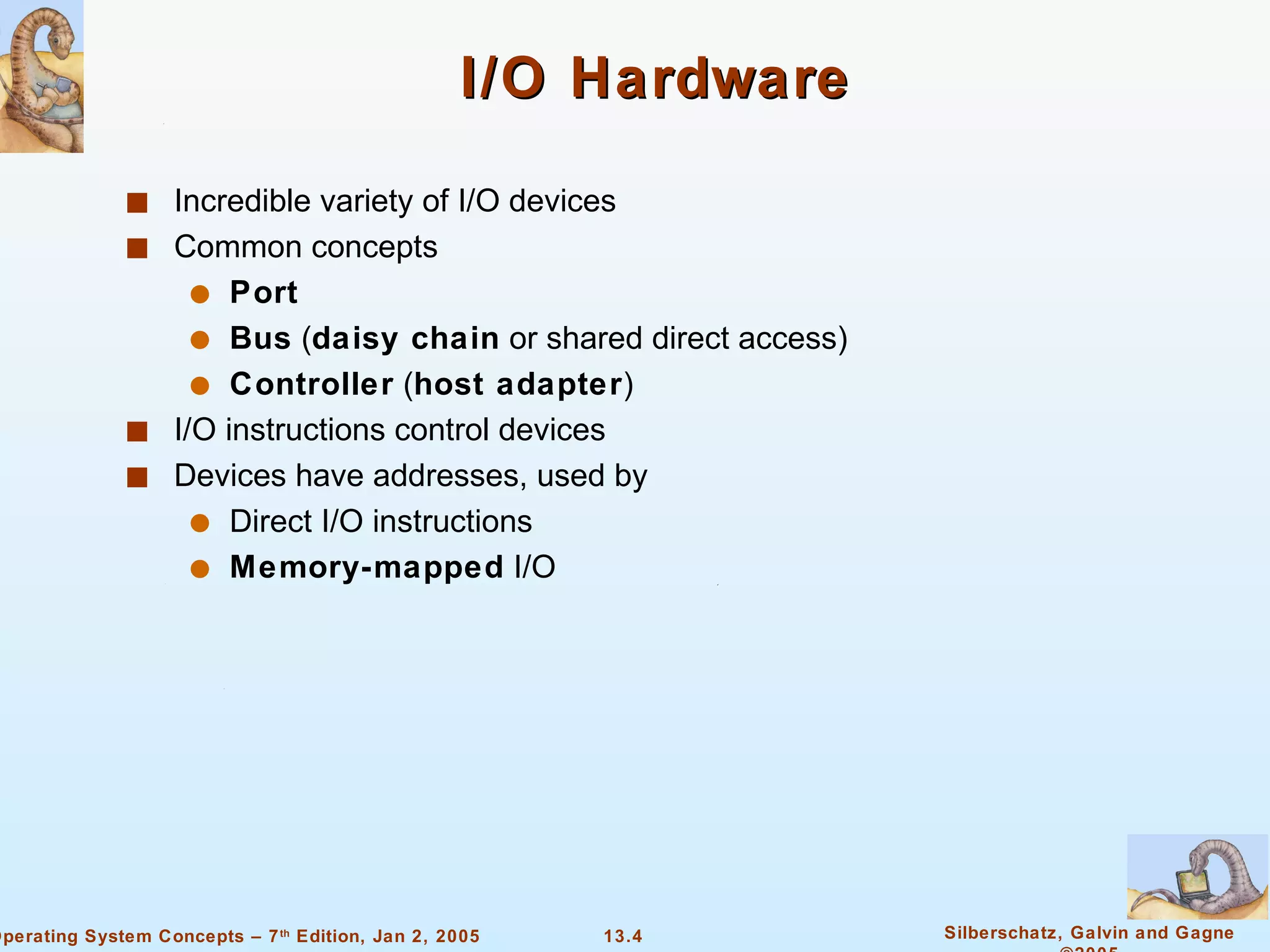 I/O Hardware Incredible variety of I/O devices Common concepts Port   Bus  ( daisy chain  or shared direct access) Controller  ( host adapter ) I/O instructions control devices Devices have addresses, used by  Direct I/O instructions Memory-mapped  I/O 