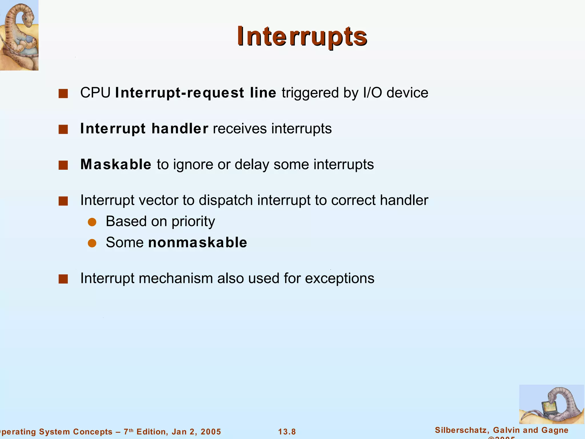 Interrupts CPU  Interrupt-request line  triggered by I/O device Interrupt handler  receives interrupts Maskable  to ignore or delay some interrupts Interrupt vector to dispatch interrupt to correct handler Based on priority Some  nonmaskable Interrupt mechanism also used for exceptions 