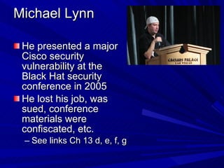 Michael Lynn He presented a major Cisco security vulnerability at the Black Hat security conference in 2005 He lost his job, was sued, conference materials were confiscated, etc. See links Ch 13 d, e, f, g 