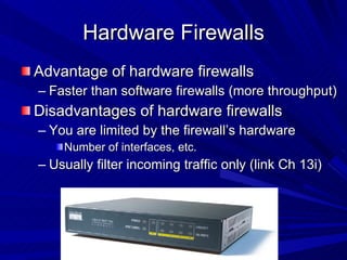 Hardware Firewalls Advantage of hardware firewalls Faster than software firewalls (more throughput) Disadvantages of hardware firewalls You are limited by the firewall’s hardware Number of interfaces, etc. Usually filter incoming traffic only (link Ch 13i) 