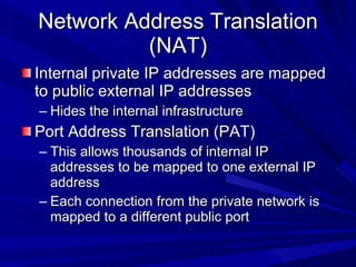 Network Address Translation (NAT) Internal private IP addresses are mapped to public external IP addresses Hides the internal infrastructure Port Address Translation (PAT) This allows thousands of internal IP addresses to be mapped to one external IP address Each connection from the private network is mapped to a different public port 
