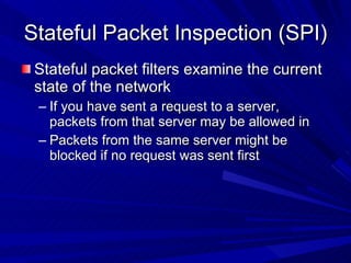 Stateful Packet Inspection (SPI) Stateful packet filters examine the current state of the network If you have sent a request to a server, packets from that server may be allowed in Packets from the same server might be blocked if no request was sent first 