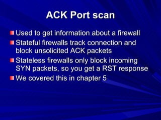 ACK Port scan Used to get information about a firewall Stateful firewalls track connection and block unsolicited ACK packets Stateless firewalls only block incoming SYN packets, so you get a RST response We covered this in chapter 5 