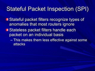 Stateful Packet Inspection (SPI) Stateful packet filters recognize types of anomalies that most routers ignore Stateless packet filters handle each packet on an individual basis This makes them less effective against some attacks 