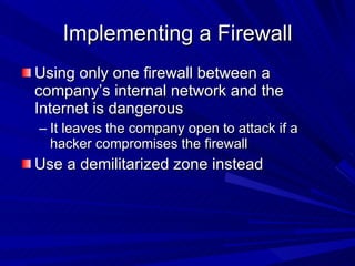 Implementing a Firewall Using only one firewall between a company’s internal network and the Internet is dangerous It leaves the company open to attack if a hacker compromises the firewall Use a demilitarized zone instead 