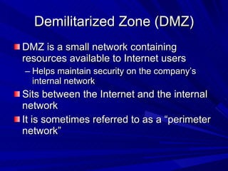 Demilitarized Zone (DMZ) DMZ is a small network containing resources available to Internet users Helps maintain security on the company’s internal network Sits between the Internet and the internal network It is sometimes referred to as a “perimeter network” 