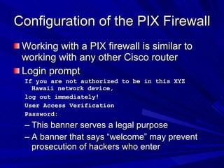 Configuration of the PIX Firewall Working with a PIX firewall is similar to working with any other Cisco router Login prompt If you are not authorized to be in this XYZ Hawaii network device, log out immediately! User Access Verification Password: This banner serves a legal purpose A banner that says “welcome” may prevent prosecution of hackers who enter 
