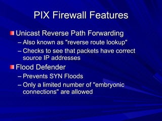 PIX Firewall Features Unicast Reverse Path Forwarding Also known as "reverse route lookup" Checks to see that packets have correct source IP addresses Flood Defender Prevents SYN Floods Only a limited number of "embryonic connections" are allowed 