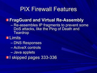 PIX Firewall Features FragGuard and Virtual Re-Assembly Re-assembles IP fragments to prevent some DoS attacks, like the Ping of Death and Teardrop Limits DNS Responses ActiveX controls Java applets I skipped pages 333-336 