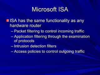 Microsoft ISA ISA has the same functionality as any hardware router Packet filtering to control incoming traffic Application filtering through the examination of protocols Intrusion detection filters Access policies to control outgoing traffic 