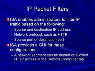 IP Packet Filters ISA enables administrators to filter IP traffic based on the following: Source and destination IP address Network protocol, such as HTTP Source port or destination port ISA provides a GUI for these configurations A network segment can be denied or allowed HTTP access in the Remote Computer tab 