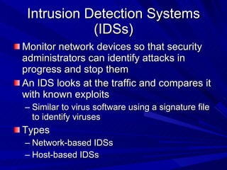 Intrusion Detection Systems (IDSs) Monitor network devices so that security administrators can identify attacks in progress and stop them An IDS looks at the traffic and compares it with known exploits Similar to virus software using a signature file to identify viruses Types Network-based IDSs Host-based IDSs 