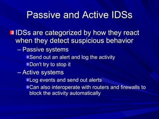 Passive and Active IDSs IDSs are categorized by how they react when they detect suspicious behavior Passive systems Send out an alert and log the activity Don't try to stop it Active systems Log events and send out alerts Can also interoperate with routers and firewalls to block the activity automatically 