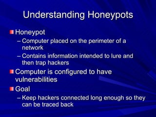 Understanding Honeypots Honeypot Computer placed on the perimeter of a network Contains information intended to lure and then trap hackers Computer is configured to have vulnerabilities Goal Keep hackers connected long enough so they can be traced back 