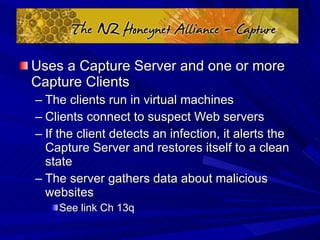 Uses a Capture Server and one or more Capture Clients The clients run in virtual machines Clients connect to suspect Web servers If the client detects an infection, it alerts the Capture Server and restores itself to a clean state The server gathers data about malicious websites See link Ch 13q 