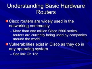 Understanding Basic Hardware Routers Cisco routers are widely used in the networking community More than one million Cisco 2500 series routers are currently being used by companies around the world Vulnerabilities exist in Cisco as they do in any operating system See link Ch 13c 