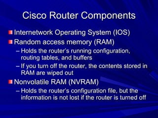 Cisco Router Components Internetwork Operating System (IOS) Random access memory (RAM) Holds the router’s running configuration, routing tables, and buffers If you turn off the router, the contents stored in RAM are wiped out Nonvolatile RAM (NVRAM) Holds the router’s configuration file, but the information is not lost if the router is turned off 